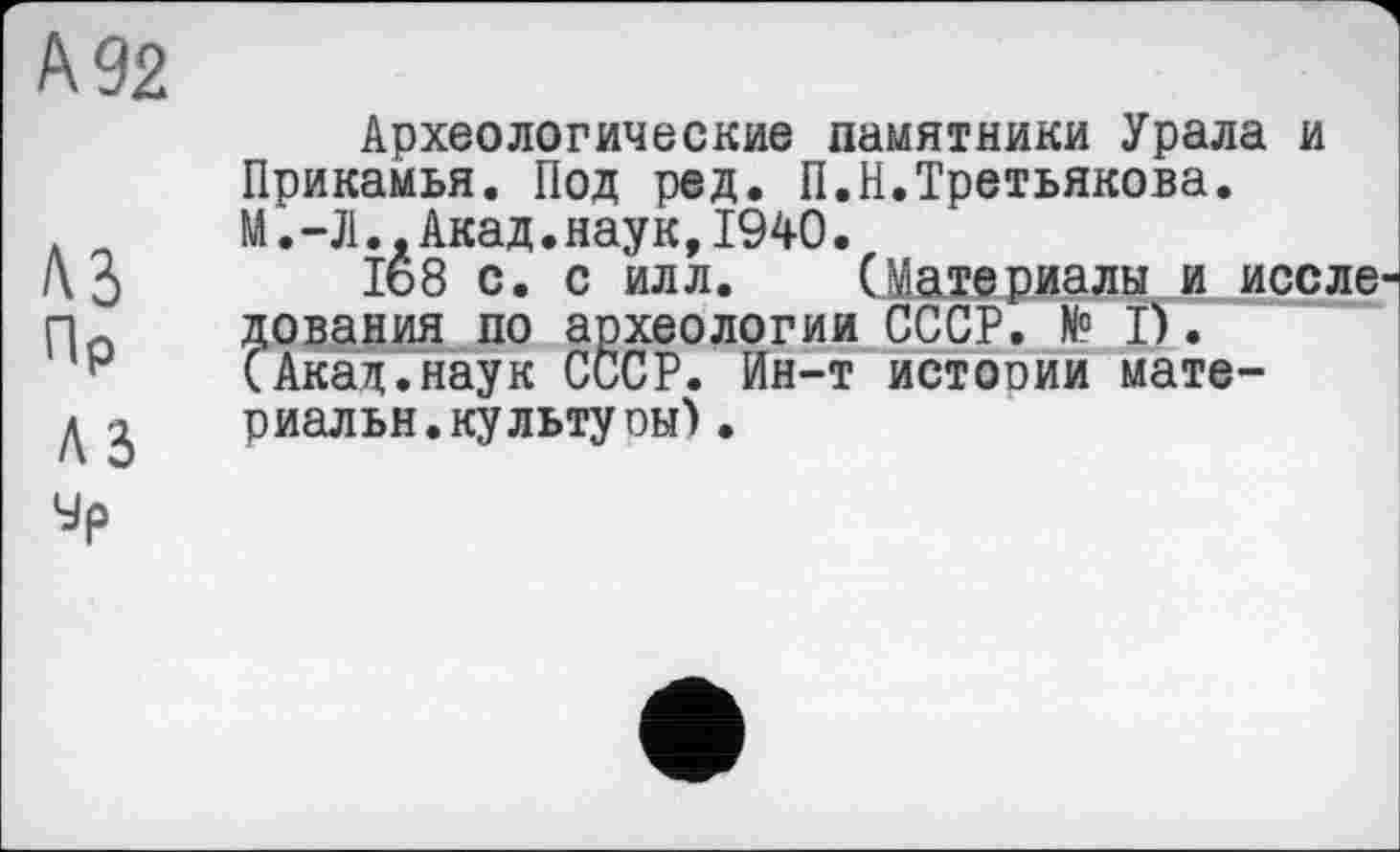 ﻿№2
A3
ПР
A3
Археологические памятники Урала и Прикамья. Под ред. П.Н.Третьякова. М. -Л..Акад.наук,1940.
Iê8 с. с илл. (Материалы и иссле дования по археологии СССР. N° Ï). (Акад.наук СССР. Ин-т истоиии материал ьн. культу он) •
Ур